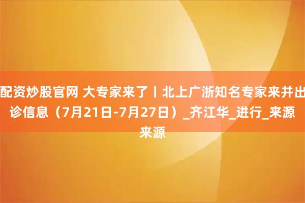 配资炒股官网 大专家来了丨北上广浙知名专家来并出诊信息（7月21日-7月27日）_齐江华_进行_来源