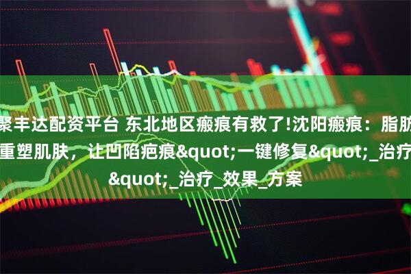 聚丰达配资平台 东北地区瘢痕有救了!沈阳瘢痕：脂肪胶填充技术重塑肌肤，让凹陷疤痕"一键修复"_治疗_效果_方案