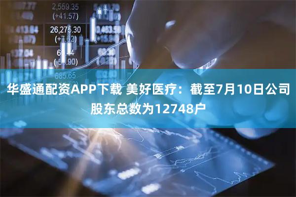 华盛通配资APP下载 美好医疗：截至7月10日公司股东总数为12748户