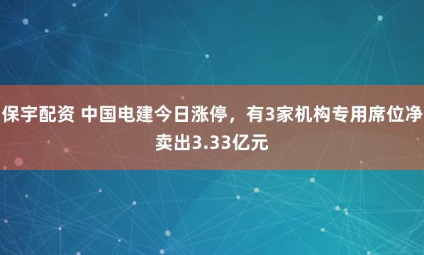 保宇配资 中国电建今日涨停，有3家机构专用席位净卖出3.33亿元