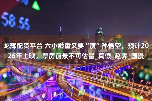 龙辉配资平台 六小龄童又要“演”孙悟空，预计2026年上映，票房前景不可估量_真假_赵霁_国漫