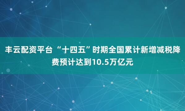 丰云配资平台 “十四五”时期全国累计新增减税降费预计达到10.5万亿元