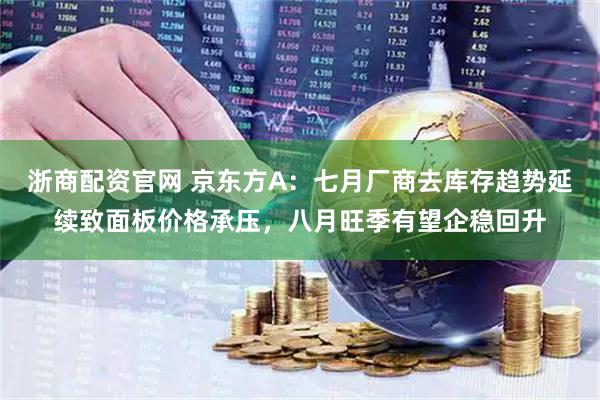 浙商配资官网 京东方A：七月厂商去库存趋势延续致面板价格承压，八月旺季有望企稳回升