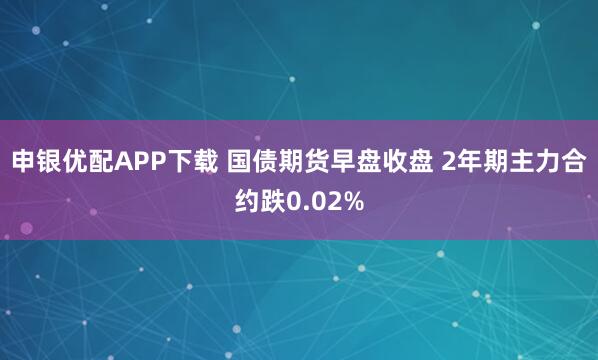 申银优配APP下载 国债期货早盘收盘 2年期主力合约跌0.02%