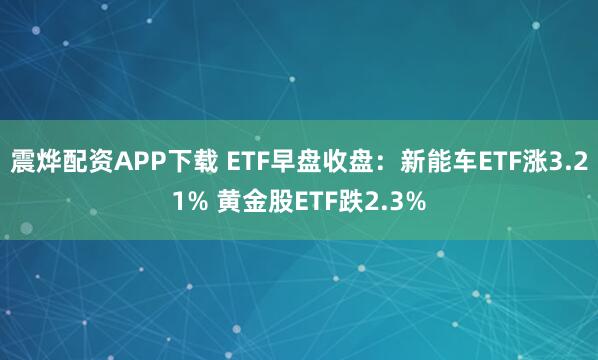 震烨配资APP下载 ETF早盘收盘：新能车ETF涨3.21% 黄金股ETF跌2.3%