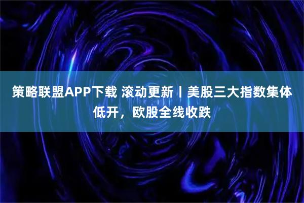 策略联盟APP下载 滚动更新丨美股三大指数集体低开，欧股全线收跌