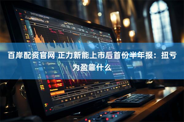 百岸配资官网 正力新能上市后首份半年报：扭亏为盈靠什么