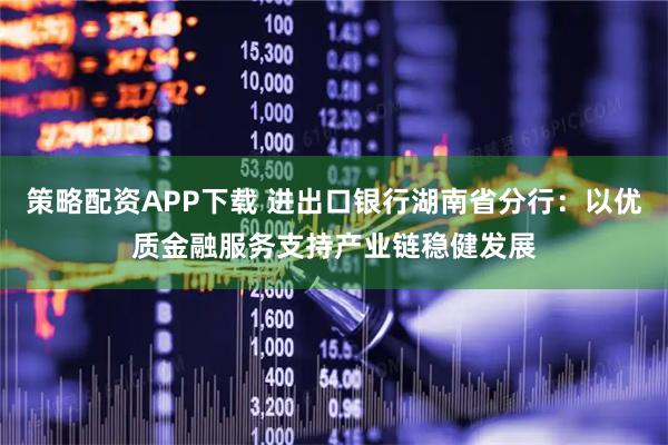 策略配资APP下载 进出口银行湖南省分行：以优质金融服务支持产业链稳健发展