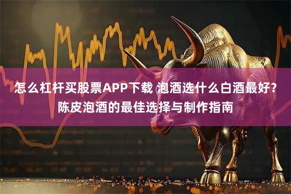 怎么杠杆买股票APP下载 泡酒选什么白酒最好？陈皮泡酒的最佳选择与制作指南