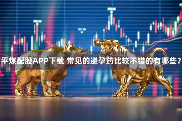 平煤配股APP下载 常见的避孕药比较不错的有哪些？