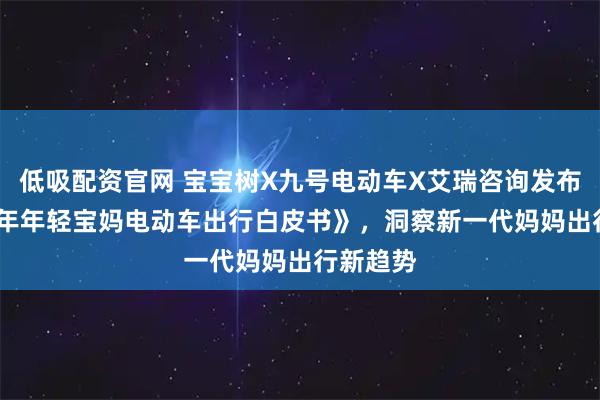 低吸配资官网 宝宝树X九号电动车X艾瑞咨询发布《2025年年轻宝妈电动车出行白皮书》，洞察新一代妈妈出行新趋势