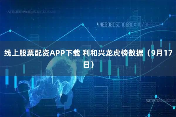 线上股票配资APP下载 利和兴龙虎榜数据（9月17日）