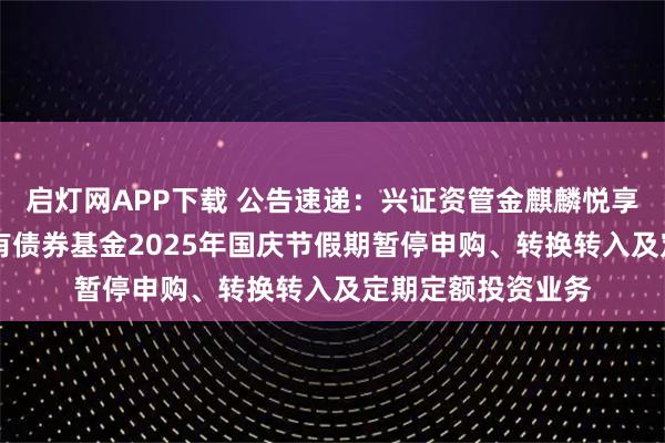 启灯网APP下载 公告速递：兴证资管金麒麟悦享添利30天滚动持有债券基金2025年国庆节假期暂停申购、转换转入及定期定额投资业务