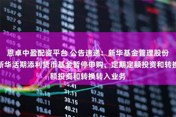 恩卓中盈配资平台 公告速递：新华基金管理股份有限公司新华活期添利货币基金暂停申购、定期定额投资和转换转入业务