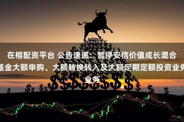 在榕配资平台 公告速递：暂停安信价值成长混合基金大额申购、大额转换转入及大额定期定额投资业务