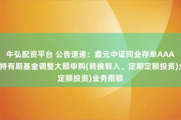 牛弘配资平台 公告速递：鑫元中证同业存单AAA指数7天持有期基金调整大额申购(转换转入、定期定额投资)业务限额
