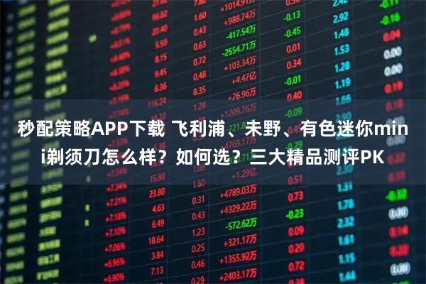秒配策略APP下载 飞利浦、未野、有色迷你mini剃须刀怎么样？如何选？三大精品测评PK