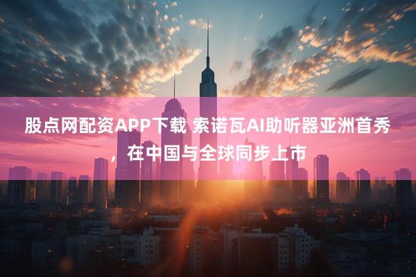 股点网配资APP下载 索诺瓦AI助听器亚洲首秀，在中国与全球同步上市