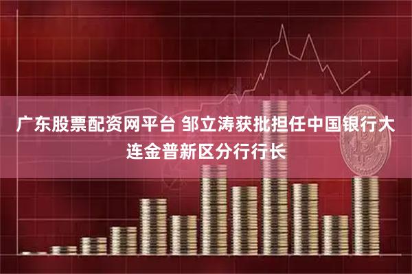 广东股票配资网平台 邹立涛获批担任中国银行大连金普新区分行行长