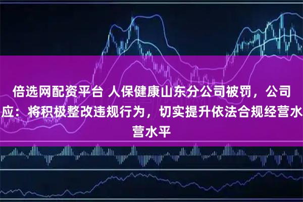 倍选网配资平台 人保健康山东分公司被罚，公司回应：将积极整改违规行为，切实提升依法合规经营水平