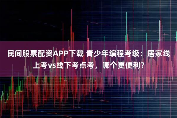 民间股票配资APP下载 青少年编程考级：居家线上考vs线下考点考，哪个更便利？