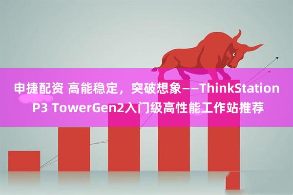 申捷配资 高能稳定，突破想象——ThinkStation P3 TowerGen2入门级高性能工作站推荐