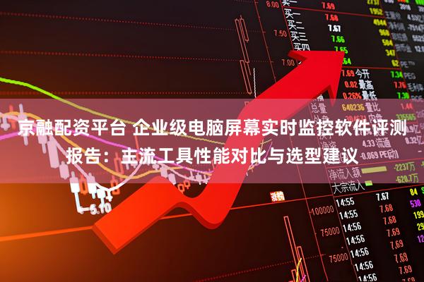 京融配资平台 企业级电脑屏幕实时监控软件评测报告：主流工具性能对比与选型建议