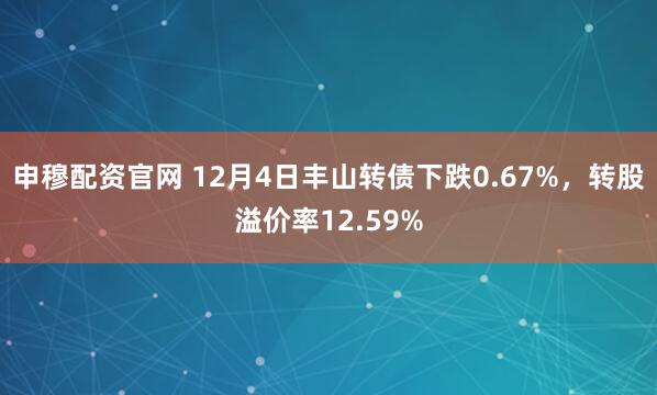 申穆配资官网 12月4日丰山转债下跌0.67%,转股溢价率12.59%