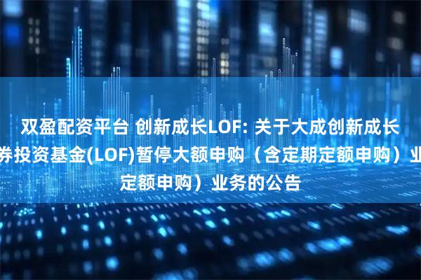 双盈配资平台 创新成长LOF: 关于大成创新成长混合型证券投资基金(LOF)暂停大额申购（含定期定额申购）业务的公告