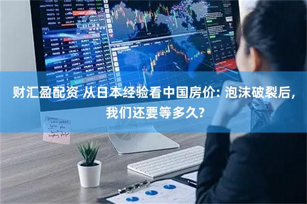 财汇盈配资 从日本经验看中国房价: 泡沫破裂后, 我们还要等多久?