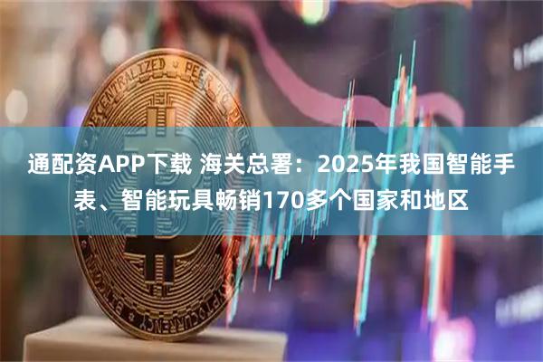 通配资APP下载 海关总署:2025年我国智能手表、智能玩具畅销170多个国家和地区