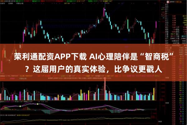 荣利通配资APP下载 AI心理陪伴是“智商税”？这届用户的真实体验，比争议更戳人