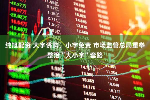 纯旭配资 大字诱购、小字免责 市场监管总局重拳整治“大小字”套路