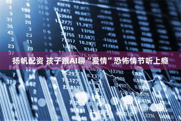 扬帆配资 孩子跟AI聊“爱情”恐怖情节听上瘾
